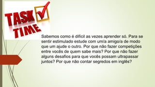 Sabemos como é difícil as vezes aprender só. Para se
sentir estimulado estude com um/a amigo/a de modo
que um ajude o outro. Por que não fazer competições
entre vocês de quem sabe mais? Por que não fazer
alguns desafios para que vocês possam ultrapassar
juntos? Por que não contar segredos em inglês?
 