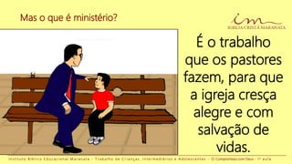 Mas o que é ministério?
I n s t i t u t o B í b l i c o E d u c a c i o n a l M a r a n a t a - T r a b a l h o d e C r i a n ç a s , I n t e r m e d i á r i o s e A d o l e s c e n t e s - O Compromisso com Deus - 1 a a u l a
É o trabalho
que os pastores
fazem, para que
a igreja cresça
alegre e com
salvação de
vidas.
 