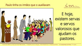 Paulo tinha os irmãos que o auxiliavam
I n s t i t u t o B í b l i c o E d u c a c i o n a l M a r a n a t a - T r a b a l h o d e C r i a n ç a s , I n t e r m e d i á r i o s e A d o l e s c e n t e s - O Compromisso com Deus - 1 a a u l a
E hoje,
existem servas
e servos
valorosos que
ajudam os
pastores.
 