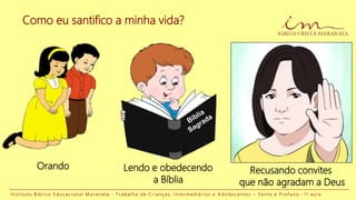 Como eu santifico a minha vida?
Orando Lendo e obedecendo
a Bíblia
Recusando convites
que não agradam a Deus
I n s t i t u t o B í b l i c o E d u c a c i o n a l M a r a n a t a - T r a b a l h o d e C r i a n ç a s , I n t e r m e d i á r i o s e A d o l e s c e n t e s – S a n t o e P r o f a n o - 1 a a u l a
 