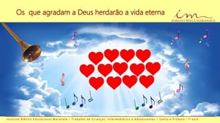 Os que agradam a Deus herdarão a vida eterna
I n s t i t u t o B í b l i c o E d u c a c i o n a l M a r a n a t a - T r a b a l h o d e C r i a n ç a s , I n t e r m e d i á r i o s e A d o l e s c e n t e s – S a n t o e P r o f a n o - 1 a a u l a
 