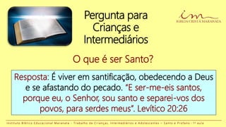 Pergunta para
Crianças e
Intermediários
Resposta: É viver em santificação, obedecendo a Deus
e se afastando do pecado. “E ser-me-eis santos,
porque eu, o Senhor, sou santo e separei-vos dos
povos, para serdes meus”. Levítico 20:26
O que é ser Santo?
I n s t i t u t o B í b l i c o E d u c a c i o n a l M a r a n a t a - T r a b a l h o d e C r i a n ç a s , I n t e r m e d i á r i o s e A d o l e s c e n t e s – S a n t o e P r o f a n o - 1 a a u l a
 
