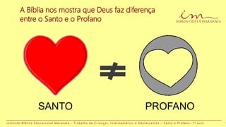 A Bíblia nos mostra que Deus faz diferença
entre o Santo e o Profano
I n s t i t u t o B í b l i c o E d u c a c i o n a l M a r a n a t a - T r a b a l h o d e C r i a n ç a s , I n t e r m e d i á r i o s e A d o l e s c e n t e s – S a n t o e P r o f a n o - 1 a a u l a
SANTO PROFANO
 