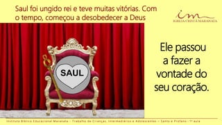 Saul foi ungido rei e teve muitas vitórias. Com
o tempo, começou a desobedecer a Deus
I n s t i t u t o B í b l i c o E d u c a c i o n a l M a r a n a t a - T r a b a l h o d e C r i a n ç a s , I n t e r m e d i á r i o s e A d o l e s c e n t e s – S a n t o e P r o f a n o - 1 a a u l a
SAUL
Ele passou
a fazer a
vontade do
seu coração.
 