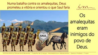 Numa batalha contra os amalequitas, Deus
prometeu a vitória e orientou o que Saul faria
Os
amalequitas
eram
inimigos do
povo de
Deus.
I n s t i t u t o B í b l i c o E d u c a c i o n a l M a r a n a t a - T r a b a l h o d e C r i a n ç a s , I n t e r m e d i á r i o s e A d o l e s c e n t e s – S a n t o e P r o f a n o - 1 a a u l a
SAUL
 