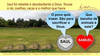 Saul foi rebelde e desobediente a Deus. Trouxe
o rei, ovelhas, vacas e o melhor que havia
I n s t i t u t o B í b l i c o E d u c a c i o n a l M a r a n a t a - T r a b a l h o d e C r i a n ç a s , I n t e r m e d i á r i o s e A d o l e s c e n t e s – S a n t o e P r o f a n o - 1 a a u l a
SAMUEL
SAUL
Que
barulho de
animais é
este?
O povo quis
trazer. São para
sacrificar a
Deus.
 