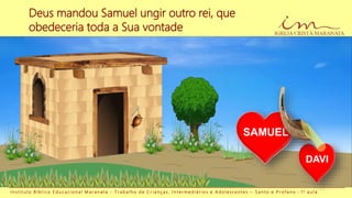 Deus mandou Samuel ungir outro rei, que
obedeceria toda a Sua vontade
I n s t i t u t o B í b l i c o E d u c a c i o n a l M a r a n a t a - T r a b a l h o d e C r i a n ç a s , I n t e r m e d i á r i o s e A d o l e s c e n t e s – S a n t o e P r o f a n o - 1 a a u l a
DAVI
SAMUEL
 