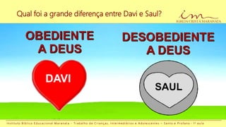 Qual foi a grande diferença entre Davi e Saul?
I n s t i t u t o B í b l i c o E d u c a c i o n a l M a r a n a t a - T r a b a l h o d e C r i a n ç a s , I n t e r m e d i á r i o s e A d o l e s c e n t e s – S a n t o e P r o f a n o - 1 a a u l a
SAUL
DAVI
 