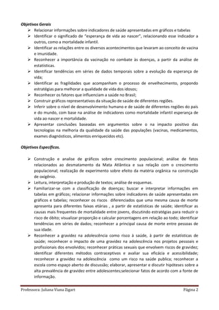 Professora: Juliana Viana Zigart Página 2
Objetivos Gerais
 Relacionar informações sobre indicadores de saúde apresentadas em gráficos e tabelas
 Identificar o significado de “esperança de vida ao nascer”, relacionando esse indicador a
outros, como a mortalidade infantil.
 Identificar as relações entre os diversos acontecimentos que levaram ao conceito de vacina
e imunidade.
 Reconhecer a importância da vacinação no combate às doenças, a partir da análise de
estatísticas.
 Identificar tendências em séries de dados temporais sobre a evolução da esperança de
vida;
 Identificar as fragilidades que acompanham o processo de envelhecimento, propondo
estratégias para melhorar a qualidade de vida dos idosos;
 Reconhecer os fatores que influenciam a saúde no Brasil;
 Construir gráficos representativos da situação de saúde de diferentes regiões.
 Inferir sobre o nível de desenvolvimento humano e de saúde de diferentes regiões do país
e do mundo, com base na análise de indicadores como mortalidade infantil esperança de
vida ao nascer e mortalidade.
 Apresentar conclusões baseadas em argumentos sobre o na impacto positivo das
tecnologias na melhoria da qualidade da saúde das populações (vacinas, medicamentos,
exames diagnósticos, alimentos enriquecidos etc).
Objetivos Específicos.
 Construção e analise de gráficos sobre crescimento populacional; análise de fatos
relacionados ao desmatamento da Mata Atlântica e sua relação com o crescimento
populacional; realização de experimento sobre efeito da matéria orgânica na construção
de oxigênio.
 Leitura, interpretação e produção de textos; análise de esquemas.
 Familiarizar-se com a classificação de doenças; buscar e interpretar informações em
tabelas em gráficos; relacionar informações sobre indicadores de saúde apresentadas em
gráficos e tabelas; reconhecer os riscos diferenciados que uma mesma causa de morte
apresenta para diferentes faixas etárias , a partir de estatísticas de saúde; identificar as
causas mais frequentes de mortalidade entre jovens, discutindo estratégias para reduzir o
risco de óbito; visualizar proporção e calcular porcentagens em relação ao todo; identificar
tendências em séries de dados; reconhecer a principal causa de morte entre pessoas de
sua idade.
 Reconhecer a gravidez na adolescência como risco à saúde, à partir de estatísticas de
saúde; reconhecer o impacto de uma gravidez na adolescência nos projetos pessoais e
profissionais dos envolvidos; reconhecer práticas sexuais que envolvem riscos de gravidez;
identificar diferentes métodos contraceptivos e avaliar sua eficácia e acessibilidade;
reconhecer a gravidez na adolescência como um risco na saúde publica; reconhecer a
escola como espaço aberto de discussão; elaborar, apresentar e discutir hipóteses sobre a
alta prevalência de gravidez entre adolescentes;selecionar fatos de acordo com a fonte de
informação.
 