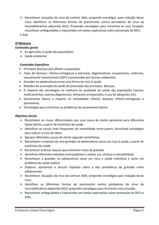 Professora: Juliana Viana Zigart Página 3
 Reconhecer situações de risco de contrair Aids, propondo estratégia para redução desse
risco; identificar as diferentes formas de preconceito contra portadores do vírus da
imunodeficiência adquirida (AIV), Propondo estratégias para minimizar-se essa situação;
reconhecer ambiguidades e imprecisões em textos explicativos sobre prevenção de DSTs
e Aids.
4º Bimestre
Conteúdos gerais
 As agressões à saúde das populações;
 Saúde ambiental
Conteúdos Específicos
 Principais doenças que afetam a população.
 Tipos de doenças: infecto-contagiosas e parasitas, degenerativas, ocupacionais, carências,
sexualmente transmissíveis (DST) e provocadas por toxinas ambientais.
 Gravidez na adolescência como uma forma de risco à saúde.
 Medidas de promoção da saúde de prevenção das principais doenças.
 O impacto das tecnologias na melhoria da qualidade da saúde das populações (Vacina,
medicamentos, exames diagnósticos, alimentos enriquecidos, o uso de adoçantes etc).
 Saneamento básico e impacto na mortalidade infantil, doenças infecto-contagiosas e
parasitárias.
 Tecnologias para minimizar os problemas de saneamento básico.
Objetivos Gerais
 Reconhecer os riscos; diferenciados que uma causa de morte apresenta para diferentes
faixas etárias, a partir de estatística de saúde.
 Identificar as causas mais frequentes de mortalidade entre jovens, discutindo estratégias
para reduzir o risco de óbito.
 Agrupar diferentes causas de morte segundo semelhança
 Reconhecer o impacto de uma gravidez na adolescência como um risco à saúde, a partir de
estatística de saúde.
 Reconhecer práticas sexuais que envolvem riscos de gravidez
 Identificar diferentes métodos contraceptivos e avaliar sua eficácia e acessibilidade.
 Reconhecer a gravidez na adolescência como um risco á saúde individual e como um
problema de saúde pública.
 Elaborar, apresentar e discutir hipótese sobre a alta prevalência de gravidez entre
adolescentes.
 Reconhecer situações de risco de contrair AIDS, propondo estratégias para redução desse
risco.
 Identificar as diferentes formas de preconceito contra portadores do vírus da
imunodeficiência adquirida (HIV), propondo estratégias para minimizar essa situação.
 Reconhecer ambiguidades e imprecisões em textos explicativos sobre prevenção de DSTs e
AIDs.
 