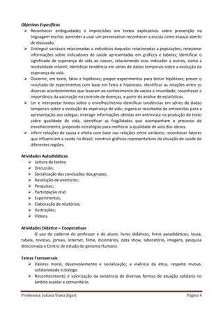 Professora: Juliana Viana Zigart Página 4
Objetivos Específicos
 Reconhecer ambiguidades e imprecisões em textos explicativos sobre prevenção na
linguagem escrita; aprender a usar um preservativo reconhecer a escola como espaço aberto
de discussão.
 Distinguir variáveis relacionadas a indivíduos daquelas relacionadas a populações; relacionar
informações sobre indicadores de saúde apresentadas em gráficos e tabelas; identificar o
significado de esperança de vida ao nascer, relacionando esse indicador a outros, como a
mortalidade infantil; identificar tendência em séries de dados temporais sobre a evolução da
esperança de vida.
 Discernir, em texto, fatos e hipóteses; propor experimentos para testar hipóteses; prever o
resultado de experimentos com base em fatos e hipóteses; identificar as relações entre os
diversos acontecimentos que levaram ao conhecimento da vacina e imunidade; reconhecer a
importância da vacinação no controle de doenças, a partir da análise de estatísticas.
 Ler e interpretar textos sobre o envelhecimento identificar tendências em séries de dados
temporais sobre a evolução da esperança de vida; organizar resultados de entrevistas para a
apresentação aos colegas; interagir informações obtidas em entrevista na produção de texto
sobre qualidade de vida; identificar as fragilidades que acompanham o processo de
envelhecimento, propondo estratégias para melhorar a qualidade de vida dos idosos.
 Inferir relações de causa e efeito com base nas relações entre variáveis; reconhecer fatores
que influenciam a saúde no Brasil; construir gráficos representativos da situação de saúde de
diferentes regiões.
Atividades Autodidáticas
 Leitura de textos;
 Discussão;
 Socialização das conclusões dos grupos;
 Resolução de exercícios;
 Pesquisas;
 Participação oral;
 Experimentos;
 Elaboração de relatórios;
 Ilustrações;
 Vídeos.
Atividades Didático – Cooperativas
O uso do caderno do professor e do aluno, livros didáticos, livros paradidáticos, lousa,
tabela, revistas, jornais, internet, filme, dicionários, data show, laboratório, imagens, pesquisa
direcionada e Centro de estudo do genoma Humano.
Temas Transversais
 Valores moral, desenvolvimento e socialização; a vivência da ética, respeito mutuo,
solidariedade e diálogo.
 Reconhecimento e valorização da existência de diversas formas de atuação solidária no
âmbito escolar e comunitário.
 