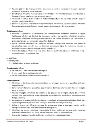 Professor: Edinaldo Bispo dos Santos Página 2
 Associar padrões de desenvolvimentos econômico e social às maneiras de realizar o controle
preventivo de situação de risco naturais;
 Classificar as diferentes manifestações do modelado do movimento terrestre considerando as
forças endógenas e exógenas que atuam no planeta;
 Identificar as formas de manifestações de fenômenos naturais na superfície terrestre segundo
diversas escalas geográficas;
 Selecionar, organizar, relacionar e interpretar dados e informações, representados de diferentes
formas, para tomar decisões com vistas à prevenção de situações de risco naturais.
Objetivos específicos
 Trabalhar a percepção da relatividade dos conhecimentos científicos; construir e aplicar
habilidades relativas ao domínio da linguagem escrita e cartográfica; selecionar, organizar,
relacionar e interpretar informações representadas em tabelas complexas para apreender os
processos naturais que estruturam a superfície da terra;
 Aplicar conceitos trabalhados pela Geografia, vindos da Geologia, que permitem uma apreensão
estrutural da crosta terrestre e de sua dinâmica; apreender a lógica dos fenômenos naturais na
superfície terrestre, segundo diversas escalas geográficas;
 Interpretar dados e informações para tomar decisões e enfrentar situações-problemas, como a
prevenção contra situações de risco.
4° BIMESTRE:
Conteúdo geral:
 Globalização e urgência ambiental.
Conteúdos específicos:
 Os biomas da Terra: clima e cobertura vegetal;
 A nova escala dos impactos ambientais;
 Os tratados internacionais sobre meio ambiental.
Objetivos gerais:
 Identificar os domínios naturais associando-os aos principais biomas e as questões relativas a
biodiversidade;
 Comparar características geográficas dos diferentes domínios naturais estabelecendo relações
entre os biomas;
 Associar situações climáticas do presente e do passado às condições atuais dos domínios
naturais e do meio ambiente na escala mundial, como elemento que influi na biodiversidade do
tempo presente;
 Compreender o caráter sistêmico do planeta e reconhecer a importância da biodiversidade para
a preservação da vida, relacionando condições do meio e intervenção humana;
 Utilizar e interpretar diferentes escalas de tempo para situar e descrever transformações
antrópicas responsáveis pelas alterações climáticas globais;
 Identificar os pontos principais relacionados à crise ambiental, considerando mudanças
climáticas, contaminação das águas, desmatamentos e perda da biodiversidade;
 Interpretar mapas de impactos ambientais em diferentes escalas geográficas;
 