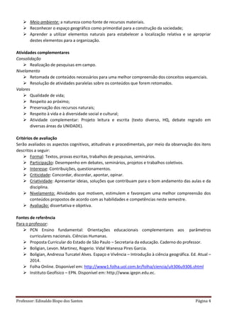 Professor: Edinaldo Bispo dos Santos Página 4
 Meio ambiente: a natureza como fonte de recursos materiais.
 Reconhecer o espaço geográfico como primordial para a construção da sociedade;
 Aprender a utilizar elementos naturais para estabelecer a localização relativa e se apropriar
destes elementos para a organização.
Atividades complementares
Consolidação
 Realização de pesquisas em campo.
Nivelamento
 Retomada de conteúdos necessários para uma melhor compreensão dos conceitos sequenciais.
 Resolução de atividades paralelas sobre os conteúdos que forem retomados.
Valores
 Qualidade de vida;
 Respeito ao próximo;
 Preservação dos recursos naturais;
 Respeito à vida e à diversidade social e cultural;
 Atividade complementar: Projeto leitura e escrita (texto diverso, HQ, debate regrado em
diversas áreas da UNIDADE).
Critérios de avaliação
Serão avaliados os aspectos cognitivos, atitudinais e procedimentais, por meio da observação dos itens
descritos a seguir:
 Formal: Textos, provas escritas, trabalhos de pesquisas, seminários.
 Participação: Desempenho em debates, seminários, projetos e trabalhos coletivos.
 Interesse: Contribuições, questionamentos.
 Criticidade: Concordar, discordar, apontar, opinar.
 Criatividade: Apresentar ideias, soluções que contribuam para o bom andamento das aulas e da
disciplina.
 Nivelamento: Atividades que motivem, estimulem e favoreçam uma melhor compreensão dos
conteúdos propostos de acordo com as habilidades e competências neste semestre.
 Avaliação: dissertativa e objetiva.
Fontes de referência
Para o professor:
 PCN Ensino fundamental: Orientações educacionais complementares aos parâmetros
curriculares nacionais. Ciências Humanas.
 Proposta Curricular do Estado de São Paulo – Secretaria da educação. Caderno do professor.
 Boligian, Levon. Martinez, Rogerio. Vidal Wanessa Pires Garcia.
 Boligian, Andressa Turcatel Alves. Espaço e Vivência – Introdução à ciência geográfica. Ed. Atual –
2014.
 Folha Online. Disponível em: http://www1.folha.uol.com.br/folha/ciencia/ult306u9306.shtml
 Instituto Geofísico – EPN. Disponível em: http://www.igepn.edu.ec.
 