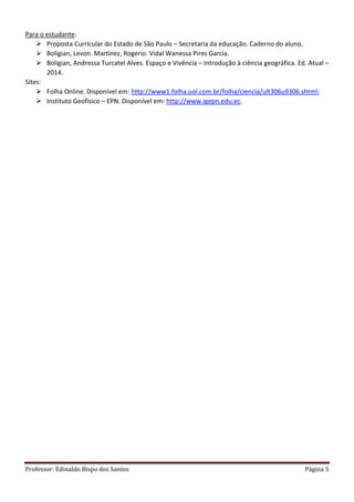 Professor: Edinaldo Bispo dos Santos Página 5
Para o estudante:
 Proposta Curricular do Estado de São Paulo – Secretaria da educação. Caderno do aluno.
 Boligian, Levon. Martinez, Rogerio. Vidal Wanessa Pires Garcia.
 Boligian, Andressa Turcatel Alves. Espaço e Vivência – Introdução à ciência geográfica. Ed. Atual –
2014.
Sites:
 Folha Online. Disponível em: http://www1.folha.uol.com.br/folha/ciencia/ult306u9306.shtml;
 Instituto Geofísico – EPN. Disponível em: http://www.igepn.edu.ec.
 