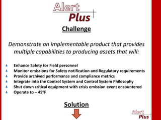 Challenge
Demonstrate an implementable product that provides
multiple capabilities to producing assets that will:
Enhance Safety for Field personnel
Monitor emissions for Safety notification and Regulatory requirements
Provide archived performance and compliance metrics
Integrate into the Control System and Control System Philosophy
Shut down critical equipment with crisis emission event encountered
Operate to – 45oF
Solution
 
