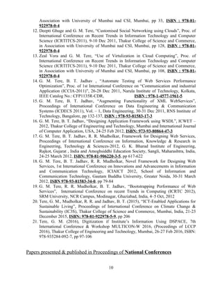 Association with University of Mumbai nad CSI, Mumbai, pp 33, ISBN : 978-81-
922978-0-4
12. Deepti Ghuge and G. M. Tere, “Customised Social Networking using Clouds”, Proc. of
International Conference on Recent Trends in Information Technology and Computer
Science (ICRTITCS-2011), 9-10 Dec 2011, Thakur College of Science and Commerce,
in Association with University of Mumbai nad CSI, Mumbai, pp 128, ISBN : 978-81-
922978-0-4
13. Zeal Vora and G. M. Tere, “Use of Virtulization in Cloud Computing”, Proc. of
International Conference on Recent Trends in Information Technology and Computer
Science (ICRTITCS-2011), 9-10 Dec 2011, Thakur College of Science and Commerce,
in Association with University of Mumbai and CSI, Mumbai, pp 108, ISBN : 978-81-
922978-0-4
14. G. M. Tere, B. T. Jadhav , “Automate Testing of Web Services Performance
Optimization”, Proc. of 1st International Conference on “Communication and industrial
Application (ICCIA-2011)”, 26-28 Dec 2011, Narula Institute of Technology, Kolkata,
IEEE Catalog No.: CFP1135R-CDR, ISBN : 978-1-4577-1961-5
15. G. M. Tere, B. T. Jadhav, “Augmenting Functionality of XML WebServices”,
Proceedings of International Conference on Data Engineering & Communication
Systems (ICDECS 2011), Vol. – 1, Data Engineering, 30-31 Dec 2011, RNS Institute of
Technology, Bangalore, pp 132-137, ISBN : 978-93-81583-17-3
16. G. M. Tere, B. T. Jadhav, “Designing Application Framework using WSDL”, ICWET –
2012, Thakur College of Engineering and Technology, Mumbai and International Journal
of Computer Application, USA, 24-25 Feb 2012, ISBN: 973-93-80864-47-3
17. G. M. Tere, B. T. Jadhav, R. R. Mudholkar, Framework for Designing Web Services,
Proceedings of International Conference on Information, Knowledge & Research in
Engineering, Technology & Sciences-2012, G. K. Bharad Institute of Engineering,
Rajkot, Gujarat , India and Amoghsiddhi Education Society, Sangli, Maharashtra, India,
24-25 March 2012, ISBN: 978-81-906220-3-5, pp 617-622
18. G. M. Tere, B. T. Jadhav, R. R. Mudholkar, Novel Framework for Designing Web
Services, 1st International Conference on Innovations and Advancements in Information
and Communication Technology, ICIAICT 2012, School of Information and
Communication Technology, Gautam Buddha University, Greater Noida, 30-31 March
2012, ISBN 978-93-81583-34-0, pp 79-84
19. G. M. Tere, R. R. Mudholkar, B. T. Jadhav, “Bootstrapping Performance of Web
Services”, International Conference on recent Trends in Computing (ICRTC 2012),
SRM University, NCR Campus, Modinagar, Ghaziabad, India, 4–5 Oct, 2012
20. Tere, G. M., Mudholkar, R. R. and Jadhav, B. T. (2015), “ICT-Enabled Applications for
Sustainable Living”, Proceedings of International Conference on Climate Change &
Sustainability (IC3S), Thakur College of Science and Commerce, Mumbai, India, 21-23
December 2015, ISBN: 978-81-922978-5-9, pp 206
21. Tere, G. M. (2016), Digitization if Institute’s Information Using DSPACE, 7th
International Conference & Workshop MULTICON-W 2016, (Proceedings of LCCP
2016), Thakur College of Engineering and Technology, Mumbai, 26-27 Feb 2016, ISBN:
978-935284-092-7, pp 97-106
Papers presented & published in Proceedings of National Conferences
10
 