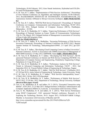 Technologies, 03-04 February, 2012, Guru Nanak Institutions, Hyderabad and CSI (Div.
IV) and CSI-Hyderabad Chapter
15. G. M. Tere, B. T. Jadhav, “Implementation of Web Services Architecture”, Proceedings
of First National Conference on Algorithms and Intelligent Systems, 03-04 February,
2012, RAJARAMBAPU INSTITUTE OF TECHNOLOGY, RAJARAMNAGAR, (An
Autonomous Institute Affiliated to Shivaji University Kolhapur), ISBN 978-81-923755-
0-2
16. G. M. Tere, B. T. Jadhav, “RESTful Web Service Framework”, Proceedings of National
Conference on Computer, Communication and Information Technology, NC3IT 2012,
18-19 Feb 2012, Sinhgad Institute of Computer Sciences (MCA), Pandharpur,
Maharashtra – 413304.
17. G. M. Tere, R. R. Mudholkar, B. T. Jadhav, “Improving Performance of Web Services”,
Proceedings of National Seminar on Future Trends of Communication Technologies.
15th To 17th, March, 2012, Sinhgad Institute of Management in association of University
of Pune (Under QIP program), Pune,
ISBN No. 978-81-910118-2-1
18. G. M. Tere, B. T. Jadhav, R. R. Mudholkar, “Increasing Performance of Web Services
Invocation Framework, Proceedings of National Conference On RTICT-2012, Bannari
Amman Institute Of Technology, Sathyamangalam-638401, 2-3 April 2012, pp-1263-
1270.
19. G. M. Tere, B. T. Jadhav, “Developing Cloud Computing Centres in Indian Universities”,
National Conference, ALIVE in Association with AMMI (Association of Management of
MBA/MMS Institute), 4-5 May 2012, KBPIMSR, Satara ISBN : 978-93-5051-579-2
20. G. M. Tere, R. R. Mudholkar, B. T. Jadhav, “Developing Fast Web Services”, AICTE
sponsored National Conference on Internet and Web Service Computing (NCIWSC-12),
Department of Computer Science and Engineeering, Pondicherry Engineering College,
Puducherry (2-3 Aug 2012), pp 27
21. G. M. Tere, R. R. Mudholkar, B. T. Jadhav, “Performance Analysis for Web Services”,
Trends in Advanced Computing and Information Technology, TACIT – 2012, 2nd
September 2012, St. Vincent Pallotti College of Engineering & Technology, Nagpur
22. G. M. Tere, R. R. Mudholkar, B. T. Jadhav, “QoS for Web Services”, Confluence 2012,
(27-28 Sep 2012), Amity School of Engineering & Technology, Amity University, Noida
23. G. M. Tere, R. R. Mudholkar, B. T. Jadhav, “Web Services Interoperability Issues”,
CTNGC-2012, 20 Oct, 2012, ITS Ghaziabad.
24. G. M. Tere, R. R. Mudholkar, B. T. Jadhav, “Performance of Mobile Web Services”,
NCET 2012, 27-28 Dec, 2012, Department of Technology, Shivaji University, Kolhapur
(Received Best paper award)
25. Tere, G. M., Mudholkar, R. R. and Jadhav, B. T. (2013), “Encrypted Transaction using
Mobile”, ETIT-2013, 21-23 Mar 2013, Sinhgad Institute of Business Administration and
Computer Application (SIBACA), Lonavala, in Association with University of Pune.
26. Tere, G. M., Mudholkar, R. R. and Jadhav, B. T. (2013), “Web Service Performance
using SOAP Compression”, UGC sponsored National conference, Research in IT:
Exploring the Technology Horizon, 30-31 August 2013, PATKAR-VARDE College,
Mumbai in Association with University of Mumbai and CSI
http://www.csimumbai.org/newstrack/Oct-Dec-2013/Web%20Service%20-
%20Cloud.pdf
12
 