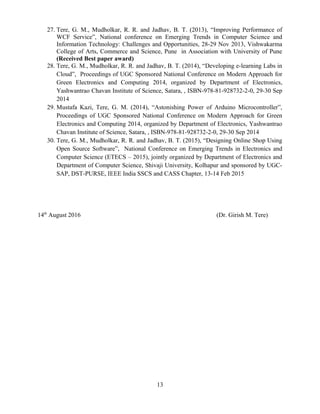 27. Tere, G. M., Mudholkar, R. R. and Jadhav, B. T. (2013), “Improving Performance of
WCF Service”, National conference on Emerging Trends in Computer Science and
Information Technology: Challenges and Opportunities, 28-29 Nov 2013, Vishwakarma
College of Arts, Commerce and Science, Pune in Association with University of Pune
(Received Best paper award)
28. Tere, G. M., Mudholkar, R. R. and Jadhav, B. T. (2014), “Developing e-learning Labs in
Cloud”, Proceedings of UGC Sponsored National Conference on Modern Approach for
Green Electronics and Computing 2014, organized by Department of Electronics,
Yashwantrao Chavan Institute of Science, Satara, , ISBN-978-81-928732-2-0, 29-30 Sep
2014
29. Mustafa Kazi, Tere, G. M. (2014), “Astonishing Power of Arduino Microcontroller”,
Proceedings of UGC Sponsored National Conference on Modern Approach for Green
Electronics and Computing 2014, organized by Department of Electronics, Yashwantrao
Chavan Institute of Science, Satara, , ISBN-978-81-928732-2-0, 29-30 Sep 2014
30. Tere, G. M., Mudholkar, R. R. and Jadhav, B. T. (2015), “Designing Online Shop Using
Open Source Software”, National Conference on Emerging Trends in Electronics and
Computer Science (ETECS – 2015), jointly organized by Department of Electronics and
Department of Computer Science, Shivaji University, Kolhapur and sponsored by UGC-
SAP, DST-PURSE, IEEE India SSCS and CASS Chapter, 13-14 Feb 2015
14th
August 2016 (Dr. Girish M. Tere)
13
 