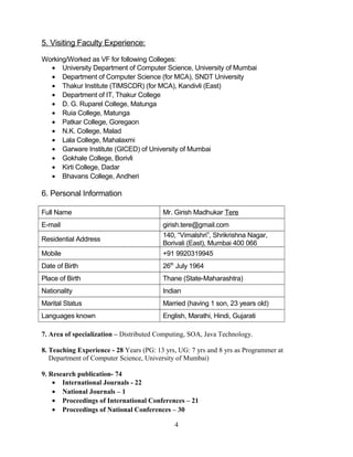 5. Visiting Faculty Experience:
Working/Worked as VF for following Colleges:
• University Department of Computer Science, University of Mumbai
• Department of Computer Science (for MCA), SNDT University
• Thakur Institute (TIMSCDR) (for MCA), Kandivli (East)
• Department of IT, Thakur College
• D. G. Ruparel College, Matunga
• Ruia College, Matunga
• Patkar College, Goregaon
• N.K. College, Malad
• Lala College, Mahalaxmi
• Garware Institute (GICED) of University of Mumbai
• Gokhale College, Borivli
• Kirti College, Dadar
• Bhavans College, Andheri
6. Personal Information
Full Name Mr. Girish Madhukar Tere
E-mail girish.tere@gmail.com
Residential Address
140, “Vimalshri”, Shrikrishna Nagar,
Borivali (East), Mumbai 400 066
Mobile +91 9920319945
Date of Birth 26th
July 1964
Place of Birth Thane (State-Maharashtra)
Nationality Indian
Marital Status Married (having 1 son, 23 years old)
Languages known English, Marathi, Hindi, Gujarati
7. Area of specialization – Distributed Computing, SOA, Java Technology.
8. Teaching Experience - 28 Years (PG: 13 yrs, UG: 7 yrs and 8 yrs as Programmer at
Department of Computer Science, University of Mumbai)
9. Research publication- 74
• International Journals - 22
• National Journals – 1
• Proceedings of International Conferences – 21
• Proceedings of National Conferences – 30
4
 
