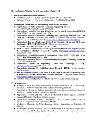 10. Conferences Attended for oral presentation of paper - 48
11. Orientation/Refresher course attended -
• Orientation Course - 1 (Kerala University) 20 Oct 2009 to 16 Nov 2009
• Refresher Course - 1 (University of Mumbai) 18 Feb 2009 to 10 Mar 2009
12. Working on Editorial board of following International Journals:
1 International Journal of Computer Theory and Engineering (IJCTE)
ISSN: 1793-821X (Online Version); 1793-8201
2 International Journal of Emerging Technology and Advanced Engineering (IJETAE),
ISSN: 2250–2459 ISRA Impact Factor 2.324
3 International Journal of Advanced Technology and Engineering Research (IJATER)
ISSN No: 2250-3536 , (Affiliated with Council of Scientific and Industrial Research,
Approved by Govt. of Madhya Pradesh), www.ijater.com Impact Factor : 0.764 (2015)
4 International Journal of Advanced Research in Computer Science and Electronics
Engineering (IJARCSEE) ISSN: 2277 – 9043, www.ijarcsee.org
a. (GLOBAL IMPACT FACTOR 2013: 0.546)
5 AIRCC - for reviewing various research papers submitted to various Computer Science
& Information Technology of AIRCC Journals, http://airccse.org/journal/ijcsit.html,
ISSN : 0975 – 3826
6 International Journal of Computer & Organization Trends (IJCOT) ISSN: 2249- 2593,
IJCOT Journal Impact Factor = 2.190
7 International Journal of Recent Development in Engineering and Technology (IJRDET)
ISSN: 2347-6435 (online)
8 International Journal of Engineering Trends and Technology - IJETT,
http://www.ijettjournal.org/, ISSN: 2231-5381
9 International Journals Of Multi-Dimensional Research (IJMR) (various journals),
http://ijmr.net.in/
10 The International Academic Association of Researchers in Humanities, IT, Engineering
& Science (IAARHIES), Society for Academic Research (SAR), Peer review member
http://iaarhies.org/peer-review-members/
11 Editor for all associated journals of BEIESP http://www.blueeyesintelligence.org/
13. Achievements:
• Working as Ph.D. Co-Guide/Co-Supervisor in Computer Science for JJT University,
Rajasthan. 7 Ph.D. in Computer Science students are working under me.
• Appointed as Member of Syllabus Committee of M.Sc. Computer Science, Board of
Studies in Computer Science, University of Mumbai
• Appointed as Member of Board of Studies for Information Technology and Computer
Science of Nagindas Khandwala College, Mumbai
• Appointed as Member of Syllabus Committee of T.Y.B.Sc. Computer Science, Board of
Studies in Computer Science, University of Mumbai
• Working as Chairman for M.Sc. (Computer Science) examination of University of
Mumbai
• Working Co-ordinator, Resource Centre - Thakur College of Science and Commerce for
Spoken Tutorial, IIT Bombay. Spoken Tutorial is an initiative of National Mission on
5
 