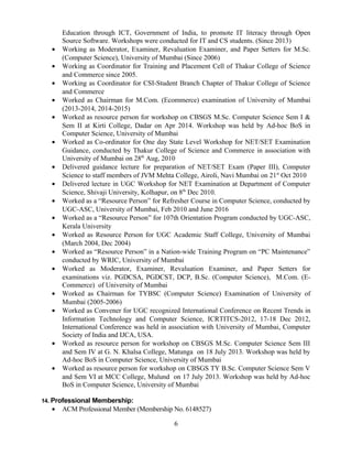 Education through ICT, Government of India, to promote IT literacy through Open
Source Software. Workshops were conducted for IT and CS students. (Since 2013)
• Working as Moderator, Examiner, Revaluation Examiner, and Paper Setters for M.Sc.
(Computer Science), University of Mumbai (Since 2006)
• Working as Coordinator for Training and Placement Cell of Thakur College of Science
and Commerce since 2005.
• Working as Coordinator for CSI-Student Branch Chapter of Thakur College of Science
and Commerce
• Worked as Chairman for M.Com. (Ecommerce) examination of University of Mumbai
(2013-2014, 2014-2015)
• Worked as resource person for workshop on CBSGS M.Sc. Computer Science Sem I &
Sem II at Kirti College, Dadar on Apr 2014. Workshop was held by Ad-hoc BoS in
Computer Science, University of Mumbai
• Worked as Co-ordinator for One day State Level Workshop for NET/SET Examination
Guidance, conducted by Thakur College of Science and Commerce in association with
University of Mumbai on 28th
Aug, 2010
• Delivered guidance lecture for preparation of NET/SET Exam (Paper III), Computer
Science to staff members of JVM Mehta College, Airoli, Navi Mumbai on 21st
Oct 2010
• Delivered lecture in UGC Workshop for NET Examination at Department of Computer
Science, Shivaji University, Kolhapur, on 8th
Dec 2010.
• Worked as a “Resource Person” for Refresher Course in Computer Science, conducted by
UGC-ASC, University of Mumbai, Feb 2010 and June 2016
• Worked as a “Resource Person” for 107th Orientation Program conducted by UGC-ASC,
Kerala University
• Worked as Resource Person for UGC Academic Staff College, University of Mumbai
(March 2004, Dec 2004)
• Worked as “Resource Person” in a Nation-wide Training Program on “PC Maintenance”
conducted by WRIC, University of Mumbai
• Worked as Moderator, Examiner, Revaluation Examiner, and Paper Setters for
examinations viz. PGDCSA, PGDCST, DCP, B.Sc. (Computer Science), M.Com. (E-
Commerce) of University of Mumbai
• Worked as Chairman for TYBSC (Computer Science) Examination of University of
Mumbai (2005-2006)
• Worked as Convener for UGC recognized International Conference on Recent Trends in
Information Technology and Computer Science, ICRTITCS-2012, 17-18 Dec 2012,
International Conference was held in association with University of Mumbai, Computer
Society of India and IJCA, USA.
• Worked as resource person for workshop on CBSGS M.Sc. Computer Science Sem III
and Sem IV at G. N. Khalsa College, Matunga on 18 July 2013. Workshop was held by
Ad-hoc BoS in Computer Science, University of Mumbai
• Worked as resource person for workshop on CBSGS TY B.Sc. Computer Science Sem V
and Sem VI at MCC College, Mulund on 17 July 2013. Workshop was held by Ad-hoc
BoS in Computer Science, University of Mumbai
14. Professional Membership:
• ACM Professional Member (Membership No. 6148527)
6
 