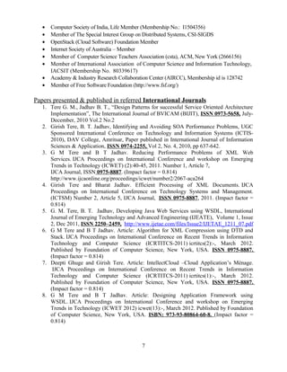 • Computer Society of India, Life Member (Membership No.: I1504356)
• Member of The Special Interest Group on Distributed Systems, CSI-SIGDS
• OpenStack (Cloud Software) Foundation Member
• Internet Society of Australia – Member
• Member of Computer Science Teachers Association (csta), ACM, New York (2666156)
• Member of International Association of Computer Science and Information Technology,
IACSIT (Membership No. 80339617)
• Academy & Industry Research Collaboration Center (AIRCC), Membership id is 128742
• Member of Free Software Foundation (http://www.fsf.org/)
Papers presented & published in referred International Journals
1. Tere G. M., Jadhav B. T., “Design Patterns for successful Service Oriented Architecture
Implementation”, The International Journal of BVICAM (BIJIT), ISSN 0973-5658, July-
December, 2010 Vol.2 No.2
2. Girish Tere, B. T. Jadhav, Identifying and Avoiding SOA Performance Problems, UGC
Sponsored International Conference on Technology and Information Systems (ICTIS-
2010), DAV College, Amritsar, Paper published in International Journal of Information
Sciences & Application, ISSN 0974-2255, Vol 2, No. 4, 2010, pp 637-642.
3. G M Tere and B T Jadhav. Reducing Performance Problems of XML Web
Services. IJCA Proceedings on International Conference and workshop on Emerging
Trends in Technology (ICWET) (2):40-45, 2011. Number 1, Article 7,
IJCA Journal, ISSN 0975-8887. (Impact factor = 0.814)
http://www.ijcaonline.org/proceedings/icwet/number2/2067-aca264
4. Girish Tere and Bharat Jadhav. Efficient Processing of XML Documents. IJCA
Proceedings on International Conference on Technology Systems and Management.
(ICTSM) Number 2, Article 5, IJCA Journal, ISSN 0975-8887, 2011. (Impact factor =
0.814)
5. G. M. Tere, B. T. Jadhav, Developing Java Web Services using WSDL, International
Journal of Emerging Technology and Advanced Engineering (IJEATE), Volume 1, Issue
2, Dec 2011, ISSN 2250–2459, http://www.ijetae.com/files/Issue2/IJETAE_1211_07.pdf
6. G M Tere and B T Jadhav. Article: Algorithm for XML Compression using DTD and
Stack. IJCA Proceedings on International Conference on Recent Trends in Information
Technology and Computer Science (ICRTITCS-2011) icrtitcs(2):-, March 2012.
Published by Foundation of Computer Science, New York, USA. ISSN 0975-8887.
(Impact factor = 0.814)
7. Deepti Ghuge and Girish Tere. Article: IntellectCloud –Cloud Application’s Ménage.
IJCA Proceedings on International Conference on Recent Trends in Information
Technology and Computer Science (ICRTITCS-2011) icrtitcs(1):-, March 2012.
Published by Foundation of Computer Science, New York, USA. ISSN 0975-8887.
(Impact factor = 0.814)
8. G M Tere and B T Jadhav. Article: Designing Application Framework using
WSDL. IJCA Proceedings on International Conference and workshop on Emerging
Trends in Technology (ICWET 2012) icwet(13):-, March 2012. Published by Foundation
of Computer Science, New York, USA. ISBN: 973-93-80864-60-8. (Impact factor =
0.814)
7
 