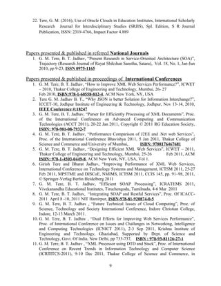 22. Tere, G. M. (2016), Use of Oracle Clouds in Education Institutes, International Scholarly
Research Journal for Interdisciplinary Studies (SRJIS), Spl. Edition, S R Journal
Publication, ISSN: 2319-4766, Impact Factor 4.889
Papers presented & published in referred National Journals
1. G. M. Tere, B. T. Jadhav, “Present Research in Service-Oriented Architecture (SOA)”,
Trajectory (Research Journal of Rayat Shikshan Sanstha, Satara), Vol. 18, No. 1, Jan-Jun
2010, pp 9-23, ISSN 0975-1165
Papers presented & published in proceedings of International Conferences
1. G. M. Tere, B. T. Jadhav, “How to Improve XML Web Services Performance?”, ICWET
– 2010, Thakur College of Engineering and Technology, Mumbai, 26- 27
Feb 2010, ISBN:978-1-60558-812-4, ACM New York, NY, USA
2. Tere G. M. Jadhav B. T., “Why JSON is better Solution for Information Interchange?”,
ICCET-10, Jodhpur Institute of Engineering & Technology, Jodhpur, Nov 13-14, 2010,
IEEE Conference #:18247
3. G. M. Tere, B. T. Jadhav, “Parser for Efficiently Processing of XML Documents”, Proc.
of the International Conference on Advanced Computing and Communication
Technologies (ACCT 2011), 20-22 Jan 2011, Copyright © 2011 RG Education Society,
ISBN: 978-981-08-7932-7
4. G. M. Tere, B. T. Jadhav, “Performance Comparison of J2EE and .Net web Services”,
Proc. of the International Conference Bhavishya 2011, 5 Jan 2011, Thakur College of
Science and Commerce and University of Mumbai, ISBN: 9788176467681
5. G. M. Tere, B. T. Jadhav, “Designing Efficient XML Web Services”, ICWET – 2011,
Thakur College of Engineering and Technology, Mumbai, 25-26 Feb 2011, ACM
ISBN: 978-1-4503-0449-8, ACM New York, NY, USA, Vol 1.
6. Girish Tere and Bharat Jadhav, “Improving Performance of XML Web Services,
International Conference on Technology Systems and Management, ICTSM 2011, 25-27
Feb 2011, MPSTME and DJSCoE, NMIMS, ICTSM 2011, CCIS 145, pp. 91–98, 2011,
© Springer-Verlag Berlin Heidelberg 2011
7. G. M. Tere, B. T. Jadhav, “Efficient SOAP Processing”, ICRATEMS 2011,
Vivekanandha Educational Institutes, Tiruchengodu, Tamilnadu, 4-6 Mar 2011
8. G. M. Tere, B. T. Jadhav, “Integrating SOAP and Restful Services”, Proc. Of ICACC-
2011 April 8 -10, 2011 NIT Hamirpur, ISBN-978-81-920874-0-5
9. G. M. Tere, B. T. Jadhav , “Future Technical Issues of Cloud Computing”, Proc. of
Science, Technology and Society International Conference, Indore Christian College,
Indore, 12-13 March 2011.
10. G. M. Tere, B. T. Jadhav , “Dual Efforts for Improving Web Services Performance”,
Proc. of International Conference on Issues and Challanges in Networking, Intelligence
and Computing Technologies (ICNICT 2011), 2-3 Sep 2011, Krishna Institute of
Engineering and Technology, Ghaziabad, Supported by Dept. of Science and
Technology, Govt. Of India, New Delhi, pp 733-737, ISBN : 978-93-81126-27-1
11. G. M. Tere, B. T. Jadhav , “XML Processor using DTD and Stack”, Proc. of International
Conference on Recent Trends in Information Technology and Computer Science
(ICRTITCS-2011), 9-10 Dec 2011, Thakur College of Science and Commerce, in
9
 