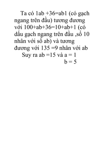 Ta có 1ab +36=ab1 (có gạch
ngang trên đầu) tương đương
với 100+ab+36=10+ab+1 (có
dấu gạch ngang trên đầu ,số 10
nhân với số ab) và tương
đương với 135 =9 nhân với ab
Suy ra ab =15 và a = 1
b = 5
 