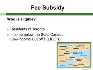 Fee Subsidy
Who is eligible?
 Residents of Toronto
 Income below the Stats Canada
Low-Income Cut off’s (LICO’s).
(Toronto, 2014)
 