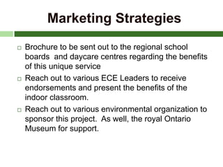Marketing Strategies
 Brochure to be sent out to the regional school
boards and daycare centres regarding the benefits
of this unique service
 Reach out to various ECE Leaders to receive
endorsements and present the benefits of the
indoor classroom.
 Reach out to various environmental organization to
sponsor this project. As well, the royal Ontario
Museum for support.
 