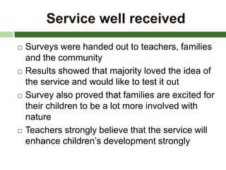 Service well received
 Surveys were handed out to teachers, families
and the community
 Results showed that majority loved the idea of
the service and would like to test it out
 Survey also proved that families are excited for
their children to be a lot more involved with
nature
 Teachers strongly believe that the service will
enhance children’s development strongly
 