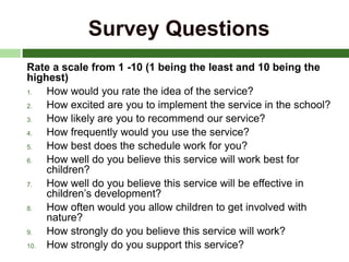 Survey Questions
Rate a scale from 1 -10 (1 being the least and 10 being the
highest)
1. How would you rate the idea of the service?
2. How excited are you to implement the service in the school?
3. How likely are you to recommend our service?
4. How frequently would you use the service?
5. How best does the schedule work for you?
6. How well do you believe this service will work best for
children?
7. How well do you believe this service will be effective in
children’s development?
8. How often would you allow children to get involved with
nature?
9. How strongly do you believe this service will work?
10. How strongly do you support this service?
 