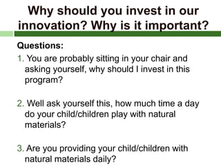 Why should you invest in our
innovation? Why is it important?
Questions:
1. You are probably sitting in your chair and
asking yourself, why should I invest in this
program?
2. Well ask yourself this, how much time a day
do your child/children play with natural
materials?
3. Are you providing your child/children with
natural materials daily?
 