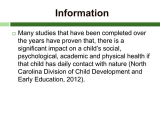 Information
 Many studies that have been completed over
the years have proven that, there is a
significant impact on a child’s social,
psychological, academic and physical health if
that child has daily contact with nature (North
Carolina Division of Child Development and
Early Education, 2012).
 