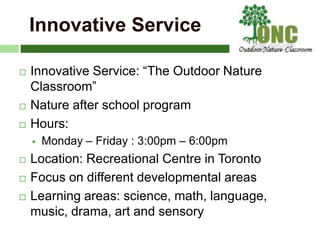 Innovative Service
 Innovative Service: “The Outdoor Nature
Classroom”
 Nature after school program
 Hours:
 Monday – Friday : 3:00pm – 6:00pm
 Location: Recreational Centre in Toronto
 Focus on different developmental areas
 Learning areas: science, math, language,
music, drama, art and sensory
 