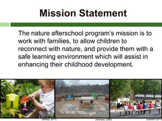 Mission Statement
The nature afterschool program’s mission is to
work with families, to allow children to
reconnect with nature, and provide them with a
safe learning environment which will assist in
enhancing their childhood development.
(Andrews, 2009) (Getsloff, 2011)(McKay, 2011)
 