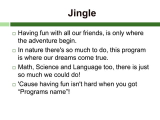 Jingle
 Having fun with all our friends, is only where
the adventure begin.
 In nature there's so much to do, this program
is where our dreams come true.
 Math, Science and Language too, there is just
so much we could do!
 'Cause having fun isn't hard when you got
“Programs name”!
 