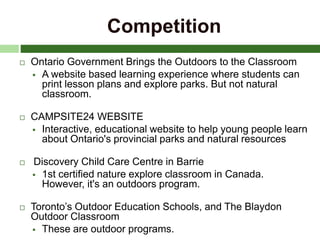Competition
 Ontario Government Brings the Outdoors to the Classroom
 A website based learning experience where students can
print lesson plans and explore parks. But not natural
classroom.
 CAMPSITE24 WEBSITE
 Interactive, educational website to help young people learn
about Ontario's provincial parks and natural resources
 Discovery Child Care Centre in Barrie
 1st certified nature explore classroom in Canada.
However, it's an outdoors program.
 Toronto’s Outdoor Education Schools, and The Blaydon
Outdoor Classroom
 These are outdoor programs.
 