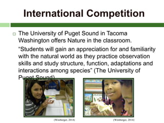 International Competition
 The University of Puget Sound in Tacoma
Washington offers Nature in the classroom.
“Students will gain an appreciation for and familiarity
with the natural world as they practice observation
skills and study structure, function, adaptations and
interactions among species” (The University of
Puget Sound)
(Wimberger, 2014)(Wimberger, 2014)
 