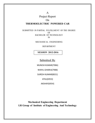 A
Project Report
On
THERMOELECTRIC POWERED CAR
SUBMITTED IN PARTIAL FULFILLMENT OF THE DEGREE
OF
BACHELOR OF TECHNOLOGY
IN
MECHANICAL ENGINEERING
DEPARTMENT
Submitted By
MUNISH KUMAR(7986)
NIKHIL GHARIA(7988)
SURESH KUMAR(8021)
ATUL(6953)
AKSHAY(6954)
Mechanical Engineering Department
LR Group of Institute of Engineering And Technology
SESSION 2012-2016
 