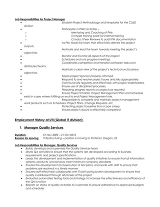 Job Responsibilities for Project Manager
• Establish Project Methodology and templates for the CL&D
division
• Participate in PMO activities –
o Mentoring and Coaching of PMs
o Compile training pack for internal training
o Conduct Peer Reviews to audit PM documentation
• As PM, leads the team that effectively delivers the project
outputs.
• Motivate and lead the team towards meeting the project’s
objectives.
• Monitor and Control all aspects of the project.
• Schedules and runs progress meetings.
• Coordinates completion and transition between tasks and
distributed teams.
• Maintain a clear view of the project’s technical and business
objectives.
• Keeps project sponsor properly informed.
• Respond to and resolve project issues and risks appropriately.
• Communicate regularly and effectively with project stakeholders.
• Ensure use of disciplined processes.
• Preparing progress reports on projects as required.
• Ensure Project Charter, Project Management Plan and Schedule
exists in cases where fulfilling an end to end Project Management role.
• Responsible to complete and maintain project management
work products such as Schedules, Project Plans, Change Requests, etc
• Protecting project baseline from scope creep.
• Ensure project closure is effectively completed
Employment History at UTi (Global IT division):
1. Manager Quality Services
Duration: 01 Nov 2009 – 31 Oct 2010
Reason for leaving: IT Restructuring – position is moving to Portland, Oregon, US
Job Responsibilities for Manager, Quality Services
• Builds, develops and supervises the Quality Services team
• Drives QA activities to ensure that the systems are developed according to business
requirements and project specifications
• Leads the development and implementation of quality initiatives to ensure that all information
systems, products, and services meet minimum company standards
• Ensures the development and execution of test plans, and works with staff to ensure that
problems are resolved in a timely manner
• Ensures staff effectively collaborates with IT staff during system development to ensure that
quality is addressed through all phases of the project
• Evaluates automated testing tools and strategy to increase the effectiveness and efficiency of
the QA function
• Reports on status of quality activities to customers to ensure adherence to approved budgets
and schedules
 