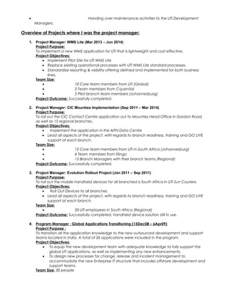 • Handing over maintenance activities to the UTi Development
Managers.
Overview of Projects where I was the project manager:
1. Project Manager: WMS Lite (Mar 2013 – Jun 2014)
Project Purpose:
To implement a new WMS application for UTi that is lightweight and cost effective.
Project Objectives:
• Implement Pilot Site for UTi WMS Lite
• Replace existing operational processes with UTI WMS Lite standard processes.
• Standardize reporting & visibility offering defined and implemented for both business
lines.
Team Size:
• 10 Core team members from UTi (Global)
• 3 Team members from Cquential
• 5 Pilot branch team members (Johannesburg)
Project Outcome: Successfully completed.
2. Project Manager: CIC Mounties Implementation (Sep 2011 – Mar 2014)
Project Purpose:
To roll out the CIC Contact Centre application out to Mounties Head Office in Gordon Road,
as well as 15 regional branches.
Project Objectives:
• Implement the application in the MTN Data Centre
• Lead all aspects of the project, with regards to branch readiness, training and GO LIVE
support at each branch.
Team Size:
• 12 Core team members from UTi in South Africa (Johannesburg)
• 4 Team members from Elingo
• 15 Branch Managers with their branch teams (Regional)
Project Outcome: Successfully completed.
3. Project Manager: Evolution Rollout Project (Jan 2011 – Sep 2011)
Project Purpose:
To roll out the mobile handheld devices for all branched is South Africa in UTI Sun Couriers.
Project Objectives:
• Roll Out Devices to all branches
• Lead all aspects of the project, with regards to branch readiness, training and GO LIVE
support at each branch.
Team Size:
• 20 UTi employees in South Africa (Regional)
Project Outcome: Successfully completed, handheld device solution still in use.
4. Program Manager : Global Applications Transitioning (15Dec08 – 6Apr09)
Project Purpose :
To transition all the application knowledge to the new outsourced development and support
teams located in India. A total of 26 applications were included in the program.
Project Objectives:
• To equip the new development team with adequate knowledge to fully support the
global UTi applications, as well as implementing any new enhancements.
• To design new processes for change, release and incident management to
accommodate the new Enterprise IT structure that includes offshore development and
support teams.
Team Size: 30 people
 