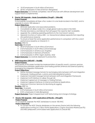 • 10 UTi employees in South Africa (Centurion)
• 20 HCL employees in India (Chennai / Bangalore)
Project Outcome: Successfully completed, new EIT structure with offshore development and
support teams is implemented.
5. Oracle 10G Upgrade – Node Consolidation (7Aug07 – 10Nov08)
Project Purpose:
To successfully consolidate all three uTrac nodes in to one Node located in the NOC, and to
upgrade to oracle 10G release 2.
Project Objectives:
• Eliminate replication and associated problems.
• Consolidate all uBase nodes into a single global node located in the NOC.
• Provide redundancy and failover that will support the need for 24x7 availability
• Upgrade the underlying operating platforms to the most recent versions
• Separate functions of various DB's - i.e. transactional (uBase) separate from reporting
(for performance reasons)
• To ensure at least the same application performance in comparison with the current
performance baseline on Oracle 8.1.7.
Duration: 5945 hrs
Team Size: 44 people
• 28 UTi employees in South Africa (Centurion)
• 4 UTi employees in South Africa (Johannesburg)
• 3 UTi employees in America (Los Angeles)
• 5 UTi employees in Germany (Frankfurt)
• 4 UTi employees in APAC region (Sydney, AUS)
Project Outcome: Successfully deployed to production.
6. UNITI Integration (30Oct07 – 14Jul08)
Project Purpose:
The purpose of this project entails the implementation of specific events, common services
and transactions between applications and trading partners (Internal and External Systems)
leveraging the Integration Framework.
Project Objectives:
• Define standard message formats for exchanging data between UniTi and integration
framework, trading partners, customs and internal/external systems.
• Implement standard message formats between UniTi and Integration Framework.
• Implement UniTi interface to uBase through USI.
• Implement agreed set of messages to Trading Partners.
• Implement agreed interfaces to Internal and External Applications.
• Implement Common Services for Monitoring & Logging
Duration: 4987 hrs
Team Size: 14 people
• 6 UTi employees in South Africa (Centurion)
• 8 HCL employees in India (Bangalore)
Project Outcome: Project stopped due to EIT restructuring and change of strategy.
7. Oracle 10G Upgrade – NOC applications (27Nov06 – 29Aug07)
Project Purpose
To successfully upgrade the NOC databases to oracle 10G RAC.
Project Objectives
• To convert the NOC Oracle databases on the servers Oracle (with the following
applications running on it: Tibco Portal applications, Cognos and Data Warehouse ETL)
and NEO (eMpower5 JAVA based web application) to Oracle10G
 