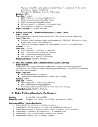 • To ensure at least the same application performance in comparison with the current
performance baseline on Oracle 9i.
• To address the GCC gaps during the 10G upgrade
Duration: 5400 hrs
Team Size: 43 people
• 22 UTi employees in South Africa (Centurion)
• 5 HCL contractors South Africa (Centurion)
• 6 HCL contractors in India (Bangalore)
• 3 Contractors from outside vendor in America (BUP);
• 7 UTi employees in America (Los Angeles)
Project Outcome: Successfully deployed.
8. Multiple Storer Phase 2 - Warehouse Maintenance (6Sep06 – 7Mar07)
Project Purpose:
To equip the warehouse maintenance interface to deal with this multiple relationship
Project Objectives:
• To rewrite Warehouse Maintenance Web application (TIBCO GI / BW) to support new
Warehouse – Storer – Client relationship.
• To include the ability to update the email address attribute on Warehouse level.
Duration: 1100 hrs
Team Size: 18 people
• 10 UTi employees in South Africa (Centurion)
• 2 HCL contractors in South Africa (Centurion)
• 3 HCL contractors in India (Bangalore)
• 3 UTi employees in America (Los Angeles)
Project Outcome: Successfully deployed.
9. eMP5 Prod Readiness - End-To-End Performance (9Jun06 – 18Dec06)
Project Purpose:
The purpose of this project is to improve eMpower5 (a JAVA based web application)
performance and scalability through identifying and eliminating of performance bottlenecks
that effect response times.
Project Objectives:
• Identify performance bottlenecks.
• Optimize eMpower5 performance based on test outcome.
Duration: 1096 hrs
Team Size: 24 people
• 15 UTi employees in South Africa (Centurion)
• 5 HCL contractors in India (Bangalore)
• 4 Contractors from outside vendor in South Africa (HP Mercury)
Project Outcome: Successfully deployed.
4. Global IT Training Coordinator / Test Engineer
Duration: 01 Feb 2003 – 31 May 2006
Reason for move: I applied for a vacant internal Project Management position.
Job Responsibilities - Training Coordinator:
• Responsible for the authoring of user training guides
• Responsible for the development of online help for GIT software products
• Responsible to provide or serve as a mentor/coach to regional trainers and users
• Responsible for scheduling and conducting of training workshops
• Responsible for the coordination and planning of GIT training
• Responsible to maintain the GIT Training Calendar
 
