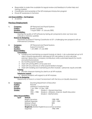 • Responsible to make time available for regular review and feedback of online help and
training material
• Coordination and ownership of the GIT employee introduction program
• Ensure IIP awareness in Centurion
Job Responsibilities - Test Engineer:
• As before
Previous Employment:
1. Company: VIP Personnel and Payroll Systems
Position: Quality Controller
Duration: 1 August 2002 – 31 January 2003
Responsibilities:
Assuring the quality of VIP Software by testing all components when we have new
software or statutory updates
Reason for Resigning:
Appointed as Global IT Training Coordinator at UTi – challenging new prospects with an
International Company
2. Company: VIP Personnel and Payroll Systems
Position: Support Consultant
Duration: 1 Jan 2000 – 31 July 2002
Responsibilities:
Consultation:
• Installing and maintaining our payroll module at clients -> do customized set-up to fit
client’s payroll requirements; add special VIP calculations to auto-calculate
earning / deductions / company contributions; write customized reports for month-
end payroll procedures
• Do monthly payroll if required
• Assist with printing IRP5’s at tax year-end
• Assist with any statutory or other payroll related changes
• Assist with installing and maintaining all other modules – personnel, equity and skills
Training:
• Provide classroom training for clients on all VIP modules
Telephone support:
• Resolve problems with regard to all VIP modules
Reason for Resigning:
Opportunity to move in a more IT environment with the focus on Quality Assurance
3. Company: Gauteng Department of Education
Position: Teacher
School: Laerskool Constantia Park
Duration: 1 Jan 1994 – 31 Dec 1999
Grades: 1994: Grade 2 – General teaching
1995 – 1998: Grade 4 – Afrikaans. Science, Health Education
1999: Grade 5 - Mathematics
Other Responsibilities:
Sport Netball:
Region Secretary 1998-1999
Netball Organizer 1997 – 1999
Referee’s Exam 90%
Referee Grading D
Ringtennis (Started ringtennis as a school activity):
Organizer 1996-1999
 