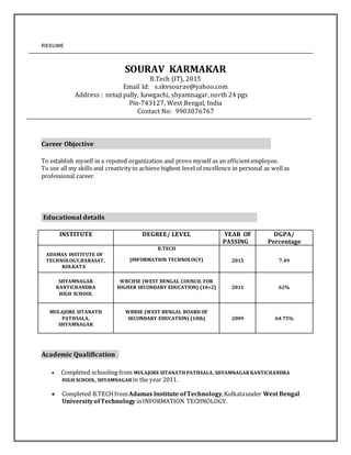 RESUME
SOURAV KARMAKAR
B.Tech (IT), 2015
Email Id: s.skvsourav@yahoo.com
Address : netaji pally, kawgachi, shyamnagar, north 24 pgs
Pin-743127, West Bengal, India
Contact No: 9903076767
Career Objective .
To establish myself in a reputed organization and prove myself as an efficientemployee.
To use all my skills and creativity to achieve highest level of excellence in personal as wellas
professional career.
Educational details .
INSTITUTE DEGREE/ LEVEL YEAR OF
PASSING
DGPA/
Percentage
ADAMAS INSTITUTE OF
TECHNOLOGY,BARASAT,
KOLKATA
B.TECH
(INFORMATION TECHNOLOGY) 2015 7.49
SHYAMNAGAR
KANTICHANDRA
HIGH SCHOOL
WBCHSE (WEST BENGAL COUNCIL FOR
HIGHER SECONDARY EDUCATION) (10+2) 2011 62%
MULAJORE SITANATH
PATHSALA,
SHYAMNAGAR
WBBSE (WEST BENGAL BOARD OF
SECONDARY EDUCATION) (10th) 2009 64.75%
Academic Qualification..
 Completed schooling from MULAJORE SITANATH PATHSALA, SHYAMNAGAR KANTICHANDRA
HIGH SCHOOL, SHYAMNAGAR in the year 2011.
 Completed B.TECH fromAdamas Institute ofTechnology,Kolkataunder West Bengal
UniversityofTechnology inINFORMATION TECHNOLOGY.
 