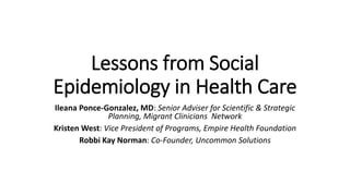 Lessons from Social
Epidemiology in Health Care
Ileana Ponce-Gonzalez, MD: Senior Adviser for Scientific & Strategic
Planning, Migrant Clinicians Network
Kristen West: Vice President of Programs, Empire Health Foundation
Robbi Kay Norman: Co-Founder, Uncommon Solutions
 