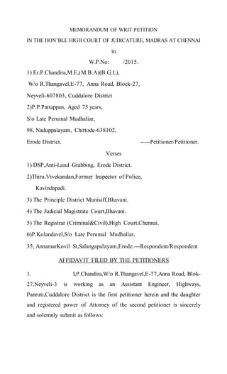 MEMORANDUM OF WRIT PETITION
IN THE HON’BLE HIGH COURT OF JUDICATURE, MADRAS AT CHENNAI
in
W.P.No: /2015.
1) Er.P.Chandira,M.E,(M.B.A)(B.G.L),
W/o R.Thangavel,E-77, Anna Road, Block-27,
Neyveli-607803, Cuddalore District
2)P.P.Pattappan, Aged 75 years,
S/o Late Perumal Mudhaliar,
98, Naduppalayam, Chittode-638102,
Erode District. -----Petitioner/Petitioner.
Verses
1) DSP,Anti-Land Grabbing, Erode District.
2)Thiru.Vivekandan,Former Inspector of Police,
Kavindapadi.
3) The Principle District Munisiff,Bhavani.
4) The Judicial Magistrate Court,Bhavani.
5) The Registrar (Criminal&Civil),High Court,Chennai.
6)P.Kolandavel,S/o Late Perumal Mudhaliar,
35, AnnamarKovil St,Salangapalayam,Erode.---Respondent/Respondent
AFFIDAVIT FILED BY THE PETITIONERS
1. I,P.Chandira,W/o R.Thangavel,E-77,Anna Road, Blok-
27,Neyveli-3 is working as an Assistant Engineer, Highways,
Panruti,Cuddalore District is the first petitioner herein and the daughter
and registered power of Attorney of the second petitioner is sincerely
and solemnly submit as follows:
 