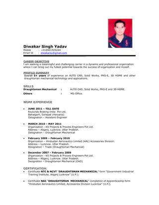 Diwakar Singh Yadav
Mobile : +918901529244
Email Id : diwakarsy@gmail.com
CAREER OBJECTIVECAREER OBJECTIVE
I am seeking a meaningful and challenging carrier in a dynamic and professional organization
where I can bring out my fullest potential towards the success of organization and myself.
PROFILE SUMMARYPROFILE SUMMARY
OverallOverall 5+ years5+ years of experience on AUTO CAD, Solid Works, PRO-E, 3D HOME and other
draughtsman mechanical technology and applications.
SKILLSSKILLS
Draughtsman Mechanical : AUTO CAD, Solid Works, PRO-E and 3D HOME.
Others : MS-Office.
WORK EXPERIENCEWORK EXPERIENCE
• JUNE 2011 – TILL DATE
Roulunds Braking India Pvt Ltd.
Bahalgarh, Sonepat (Haryana)
Designation – Assistant Engineer
• MARCH 2010 – MAY 2011
Organization - KS Projects & Process Engineers Pvt Ltd.
Address – Aliganj, Lucknow. Uttar Pradesh.
Designation – Draughtsman Mechanical
• February 2009 – February 2010
Organization – Hindustan Aeronautics Limited (HAL) Accessories Division.
Address – Lucknow. Uttar Pradesh.
Designation – Trade (Draughtsman Mechanical)
• December 2007 – February 2009
Organization - KS Projects & Process Engineers Pvt Ltd.
Address – Aliganj, Lucknow. Uttar Pradesh.
Designation – Draughtsman Mechanical (CAD)
CERTIFICATION:CERTIFICATION:
• Certificate NTC & NCVT “DRAUGHTSMAN MECHANICAL” form “Government Industrial
Training Institute, Aliganj Lucknow” (U.P.).
• Certificate NACNAC “DRAUGHTSMAN MECHANICAL” completion of Apprenticeship form
“Hindustan Aeronautics Limited, Accessories Division Lucknow” (U.P.).
 