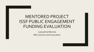 MENTORED PROJECT
ISSF PUBLIC ENGAGEMENT
FUNDING EVALUATION
Laceyahna Munroe
MSc Science Communication
 